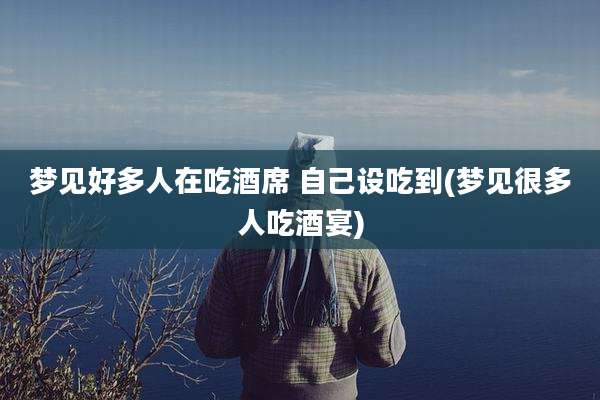 梦见好多人在吃酒席 自己设吃到(梦见很多人吃酒宴)