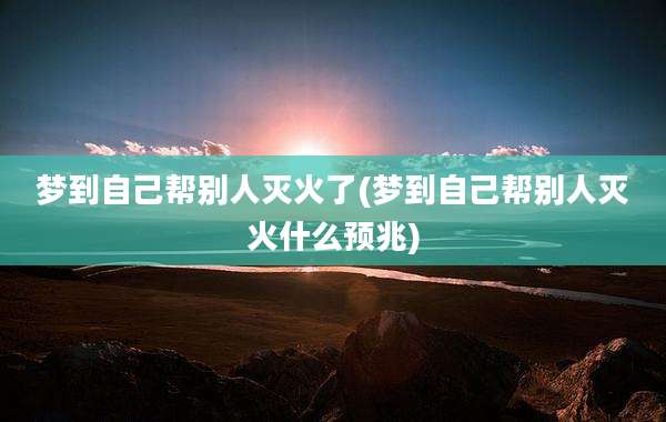 梦到自己帮别人灭火了(梦到自己帮别人灭火什么预兆)