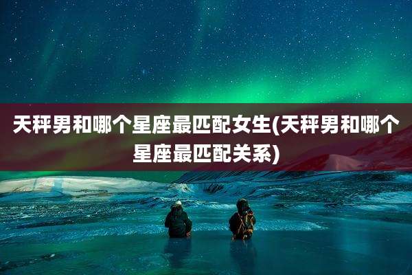 天秤男和哪个星座最匹配女生(天秤男和哪个星座最匹配关系)