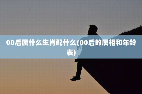 00后属什么生肖配什么(00后的属相和年龄表)
