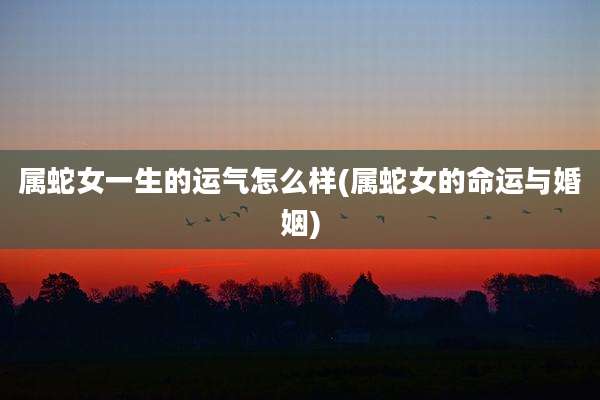 属蛇女一生的运气怎么样(属蛇女的命运与婚姻)