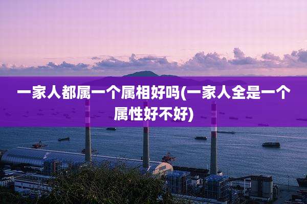 一家人都属一个属相好吗(一家人全是一个属性好不好)