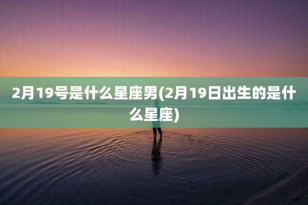 2月19号是什么星座男(2月19日出生的是什么星座)