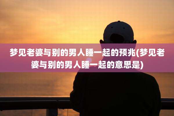 梦见老婆与别的男人睡一起的预兆(梦见老婆与别的男人睡一起的意思是)