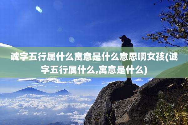 诚字五行属什么寓意是什么意思啊女孩(诚字五行属什么,寓意是什么)