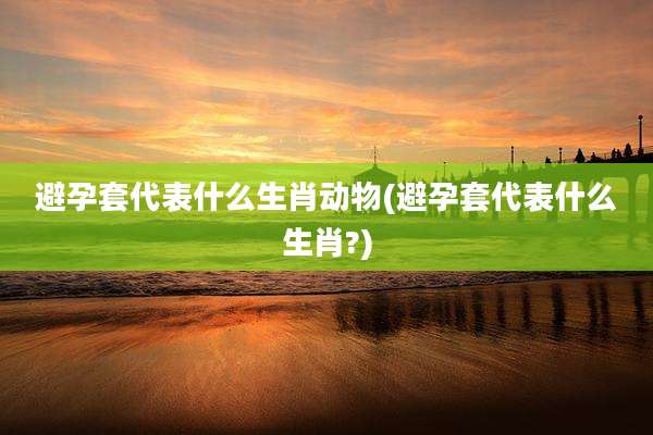 避孕套代表什么生肖动物(避孕套代表什么生肖?)