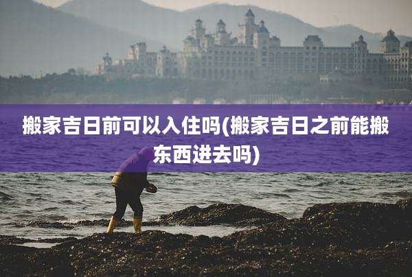 搬家吉日前可以入住吗(搬家吉日之前能搬东西进去吗)