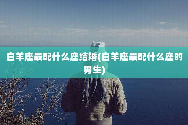 白羊座最配什么座结婚(白羊座最配什么座的男生)