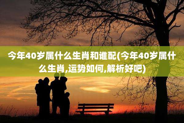 今年40岁属什么生肖和谁配(今年40岁属什么生肖,运势如何,解析好吧)