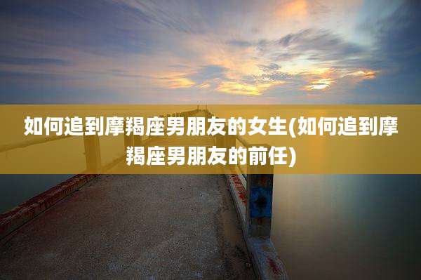 如何追到摩羯座男朋友的女生(如何追到摩羯座男朋友的前任)