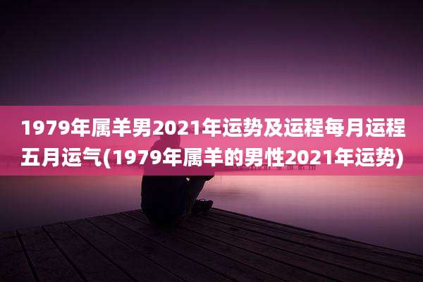 1979年属羊男2021年运势及运程每月运程五月运气(1979年属羊的男性2021年运势)