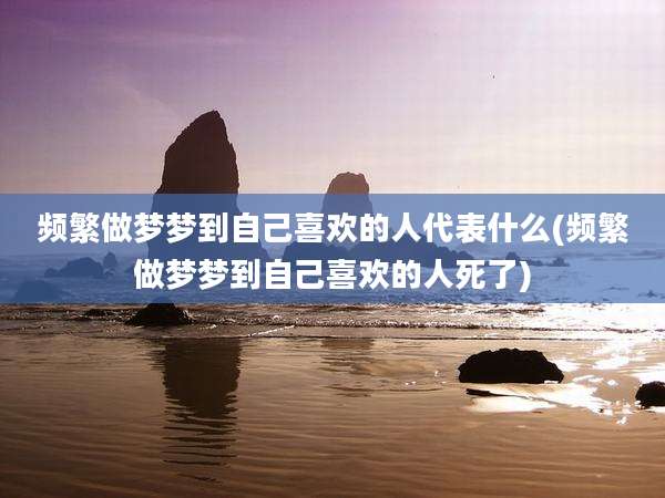 频繁做梦梦到自己喜欢的人代表什么(频繁做梦梦到自己喜欢的人死了)