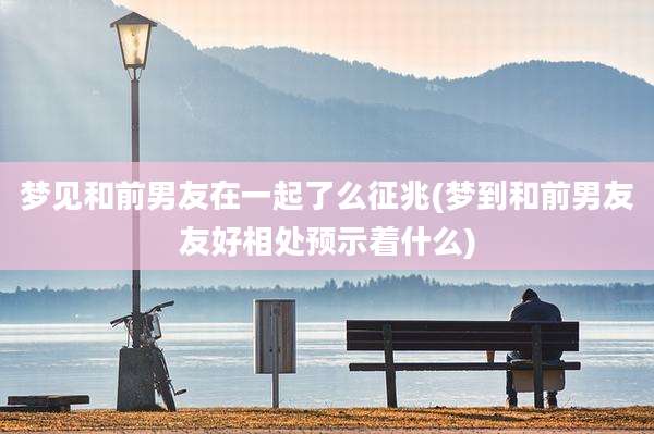 梦见和前男友在一起了么征兆(梦到和前男友友好相处预示着什么)