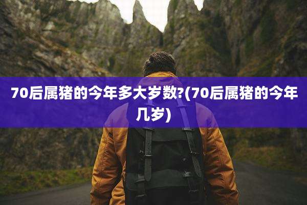 70后属猪的今年多大岁数?(70后属猪的今年几岁)