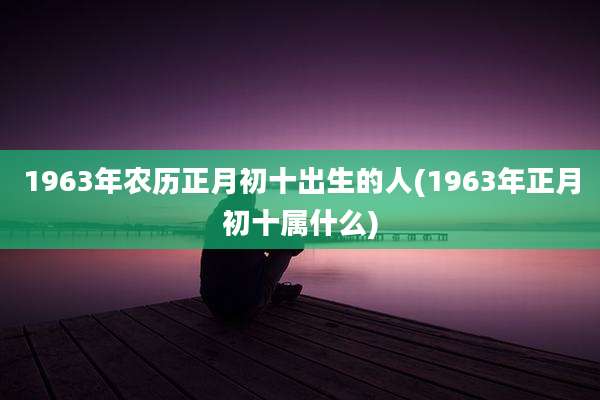 1963年农历正月初十出生的人(1963年正月初十属什么)