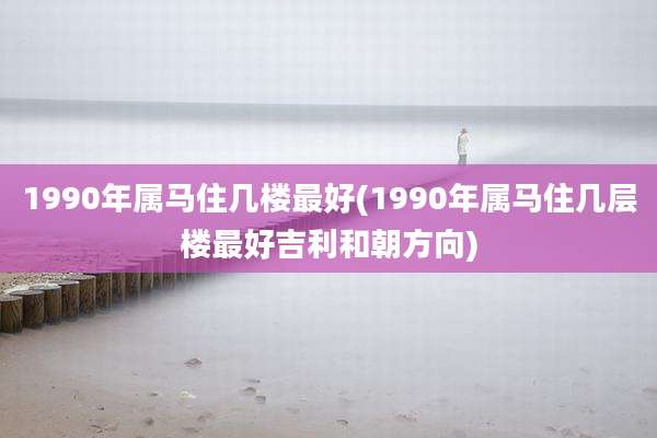 1990年属马住几楼最好(1990年属马住几层楼最好吉利和朝方向)