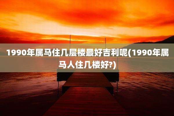 1990年属马住几层楼最好吉利呢(1990年属马人住几楼好?)