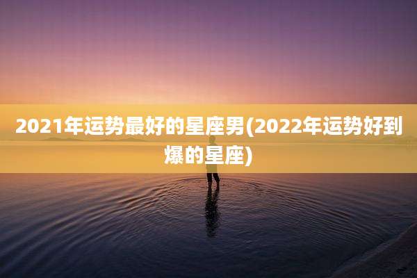 2021年运势最好的星座男(2022年运势好到爆的星座)