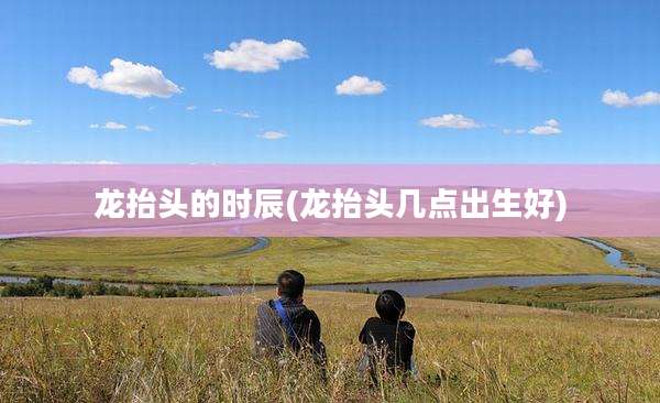 龙抬头的时辰(龙抬头几点出生好)
