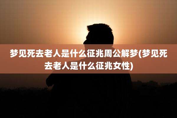梦见死去老人是什么征兆周公解梦(梦见死去老人是什么征兆女性)