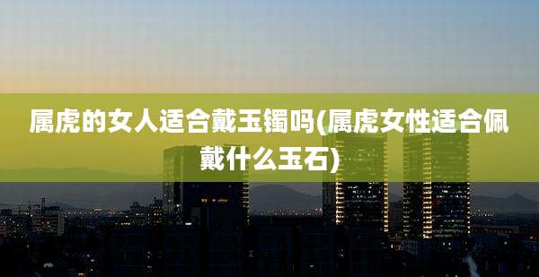 属虎的女人适合戴玉镯吗(属虎女性适合佩戴什么玉石)
