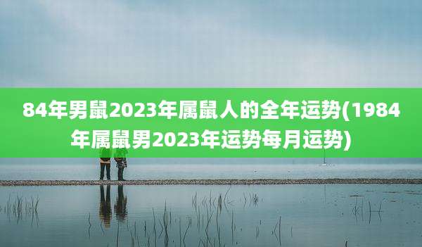 84年男鼠2023年属鼠人的全年运势(1984年属鼠男2023年运势每月运势)