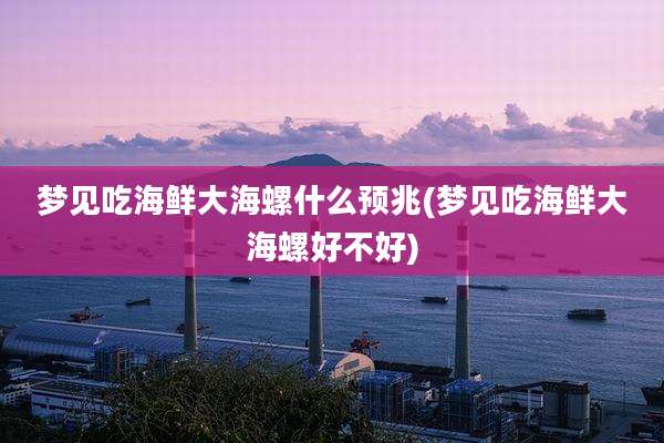 梦见吃海鲜大海螺什么预兆(梦见吃海鲜大海螺好不好)