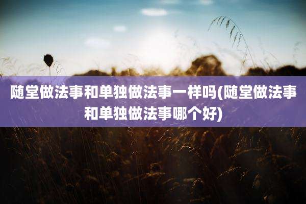 随堂做法事和单独做法事一样吗(随堂做法事和单独做法事哪个好)