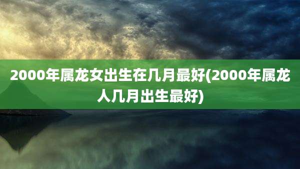 2000年属龙女出生在几月最好(2000年属龙人几月出生最好)