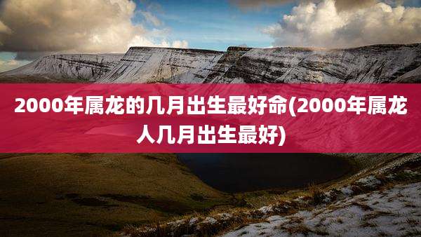2000年属龙的几月出生最好命(2000年属龙人几月出生最好)