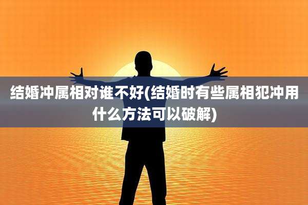结婚冲属相对谁不好(结婚时有些属相犯冲用什么方法可以破解)
