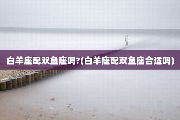 白羊座配双鱼座吗?(白羊座配双鱼座合适吗)