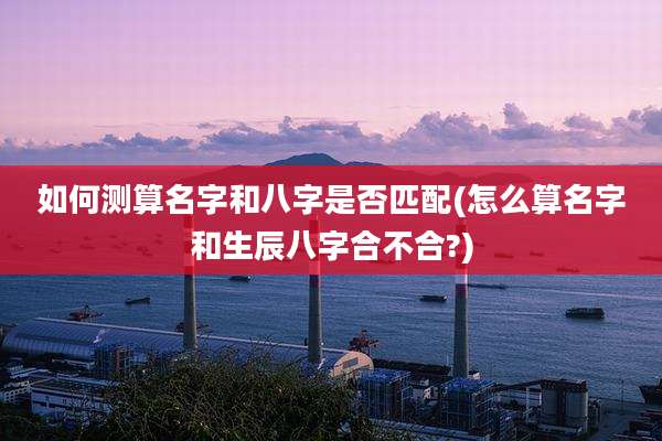 如何测算名字和八字是否匹配(怎么算名字和生辰八字合不合?)