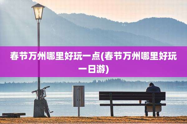 春节万州哪里好玩一点(春节万州哪里好玩一日游)