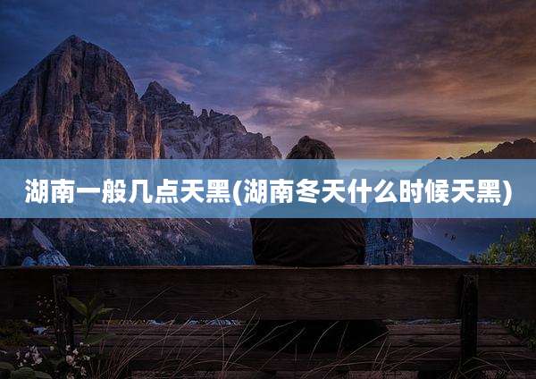 湖南一般几点天黑(湖南冬天什么时候天黑)