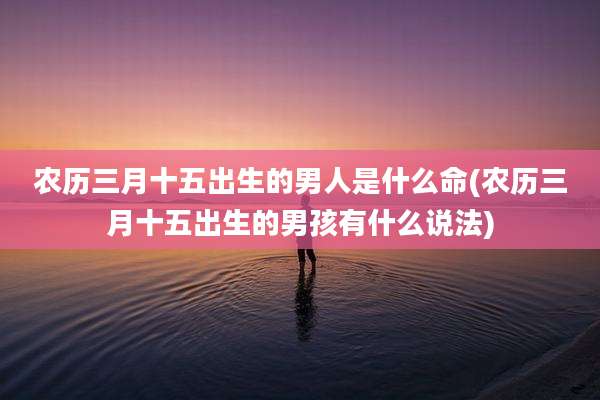 农历三月十五出生的男人是什么命(农历三月十五出生的男孩有什么说法)