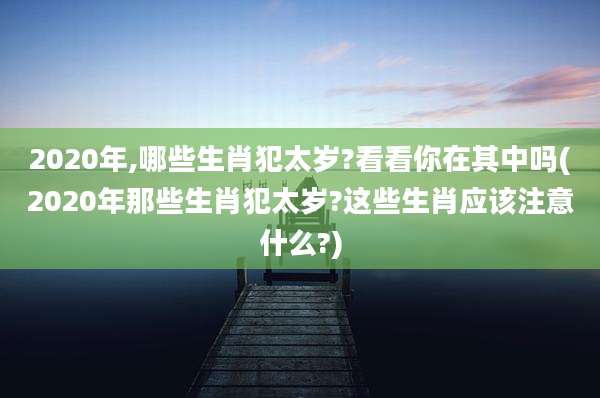 2020年,哪些生肖犯太岁?看看你在其中吗(2020年那些生肖犯太岁?这些生肖应该注意什么?)