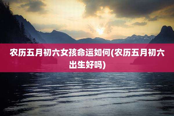农历五月初六女孩命运如何(农历五月初六出生好吗)