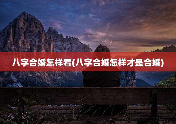 八字合婚怎样看(八字合婚怎样才是合婚)
