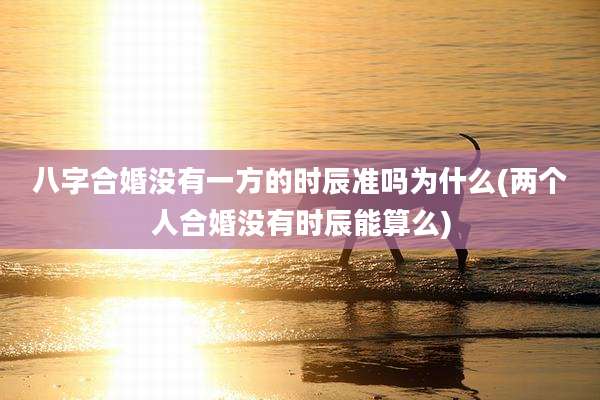 八字合婚没有一方的时辰准吗为什么(两个人合婚没有时辰能算么)
