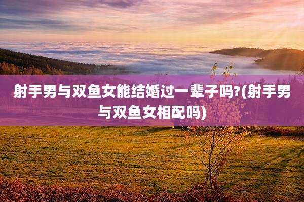 射手男与双鱼女能结婚过一辈子吗?(射手男与双鱼女相配吗)