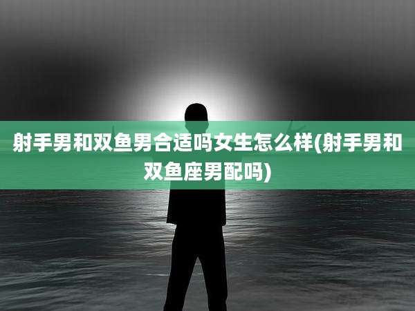 射手男和双鱼男合适吗女生怎么样(射手男和双鱼座男配吗)