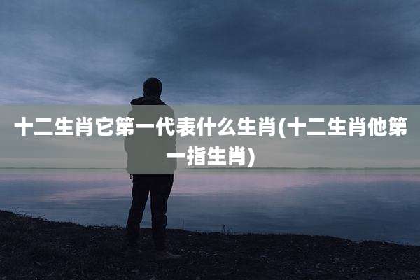 十二生肖它第一代表什么生肖(十二生肖他第一指生肖)