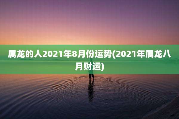 属龙的人2021年8月份运势(2021年属龙八月财运)