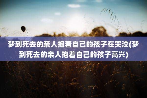梦到死去的亲人抱着自己的孩子在哭泣(梦到死去的亲人抱着自己的孩子高兴)