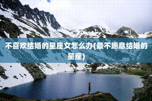 不喜欢结婚的星座女怎么办(最不愿意结婚的星座)