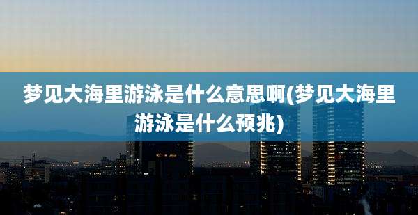 梦见大海里游泳是什么意思啊(梦见大海里游泳是什么预兆)