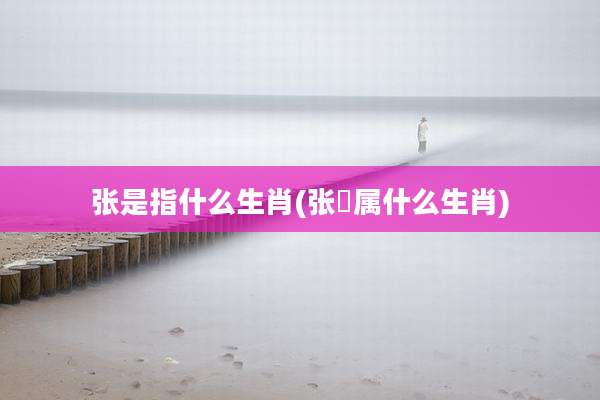 张是指什么生肖(张鷟属什么生肖)