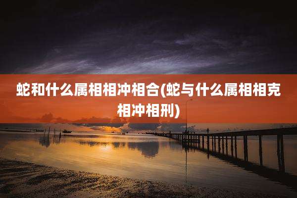 蛇和什么属相相冲相合(蛇与什么属相相克相冲相刑)