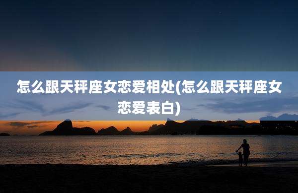 怎么跟天秤座女恋爱相处(怎么跟天秤座女恋爱表白)